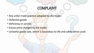 COMPLAINT
• Any unfair trade practice adopted by the trader
• Defective goods
• Deficiency in service
• Excess price charged by the trader
• Unlawful goods sale, which is hazardous to life and safety when used.
 