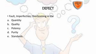 DEFECT
• Fault, Imperfection, Shortcoming in the
a. Quantity
b. Quality
c. Potency
d. Purity
e. Standards.
 