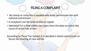FILING A COMPLAINT
• No stamp or court fee is needed with state commission nor with
national commission.
• A complaint can be hand written or typed.
• Admitted if it is filed within two years from the date on which the
cause of action has arisen.
According to Three Tier System it is decided in which commission or
forum the hearing of case will be.
 