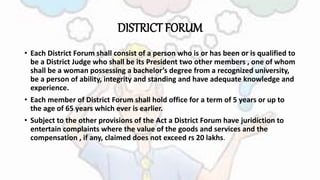 DISTRICT FORUM
• Each District Forum shall consist of a person who is or has been or is qualified to
be a District Judge who shall be its President two other members , one of whom
shall be a woman possessing a bachelor’s degree from a recognized university,
be a person of ability, integrity and standing and have adequate knowledge and
experience.
• Each member of District Forum shall hold office for a term of 5 years or up to
the age of 65 years which ever is earlier.
• Subject to the other provisions of the Act a District Forum have juridiction to
entertain complaints where the value of the goods and services and the
compensation , if any, claimed does not exceed rs 20 lakhs.
 