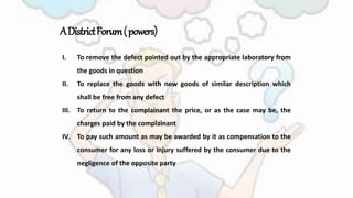 ADistrictForum(powers)
I. To remove the defect pointed out by the appropriate laboratory from
the goods in question
II. To replace the goods with new goods of similar description which
shall be free from any defect
III. To return to the complainant the price, or as the case may be, the
charges paid by the complainant
IV. To pay such amount as may be awarded by it as compensation to the
consumer for any loss or injury suffered by the consumer due to the
negligence of the opposite party
 