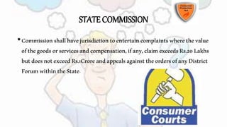 STATE COMMISSION
•Commissionshallhavejurisdictiontoentertaincomplaintswherethevalue
ofthegoodsorservicesandcompensation,ifany,claimexceedsRs.20Lakhs
butdoesnotexceedRs.1CroreandappealsagainsttheordersofanyDistrict
ForumwithintheState.
 