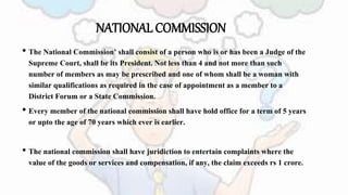 NATIONAL COMMISSION
• The National Commission’ shall consist of a person who is or has been a Judge of the
Supreme Court, shall be its President. Not less than 4 and not more than such
number of members as may be prescribed and one of whom shall be a woman with
similar qualifications as required in the case of appointment as a member to a
District Forum or a State Commission.
• Every member of the national commission shall have hold office for a term of 5 years
or upto the age of 70 years which ever is earlier.
• The national commission shall have juridiction to entertain complaints where the
value of the goods or services and compensation, if any, the claim exceeds rs 1 crore.
 