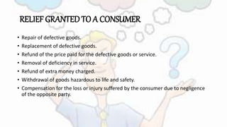 RELIEF GRANTED TO A CONSUMER
• Repair of defective goods.
• Replacement of defective goods.
• Refund of the price paid for the defective goods or service.
• Removal of deficiency in service.
• Refund of extra money charged.
• Withdrawal of goods hazardous to life and safety.
• Compensation for the loss or injury suffered by the consumer due to negligence
of the opposite party.
 