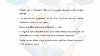 • Prakash was in final year of BSc when he sought admission in the institute
for MCS
• The institute had stipulated that in order to pursue the MCS course,
student has to clear III year exams
• He deposited the fees before declaration of result
• Seeing that he had failed in exams, he tried to withdraw the admission and
requested for a refund, to which the institute did not responded
• Finally, he sent a legal notice to the institute, and then lodged a complaint
in the consumer forum.
 