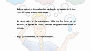 • Bajaj, a resident of Ahmedabad, had purchased a Lay’s packet on 28 June
2010 and sensed its being underweight.
• He wrote twice to the manufacturer. While the first letter got no
response, in reply to the second, it offered Bajaj gifts hamper which he
refused.
• Bajaj approached CERS, who wrote to PepsiCo.
 