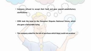 • Company refused to accept their fault and gave several unsatisfactory
clarifications
• CERS took the issue to the Consumer Disputes Redressal Forum, which
also gave a favourable ruling
• The company asked for the bill of purchase which Bajaj could not produce
 