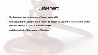 Judgement
• The Court overruled the argument of his not having a bill
• CERS requested the court to direct PepsiCo to deposit Rs.2,00,000 in the Consumer Welfare
Fund and award Rs.2,75,250 as punitive damages.
• And also to give Rs.75,000 as costs of litigation.
 