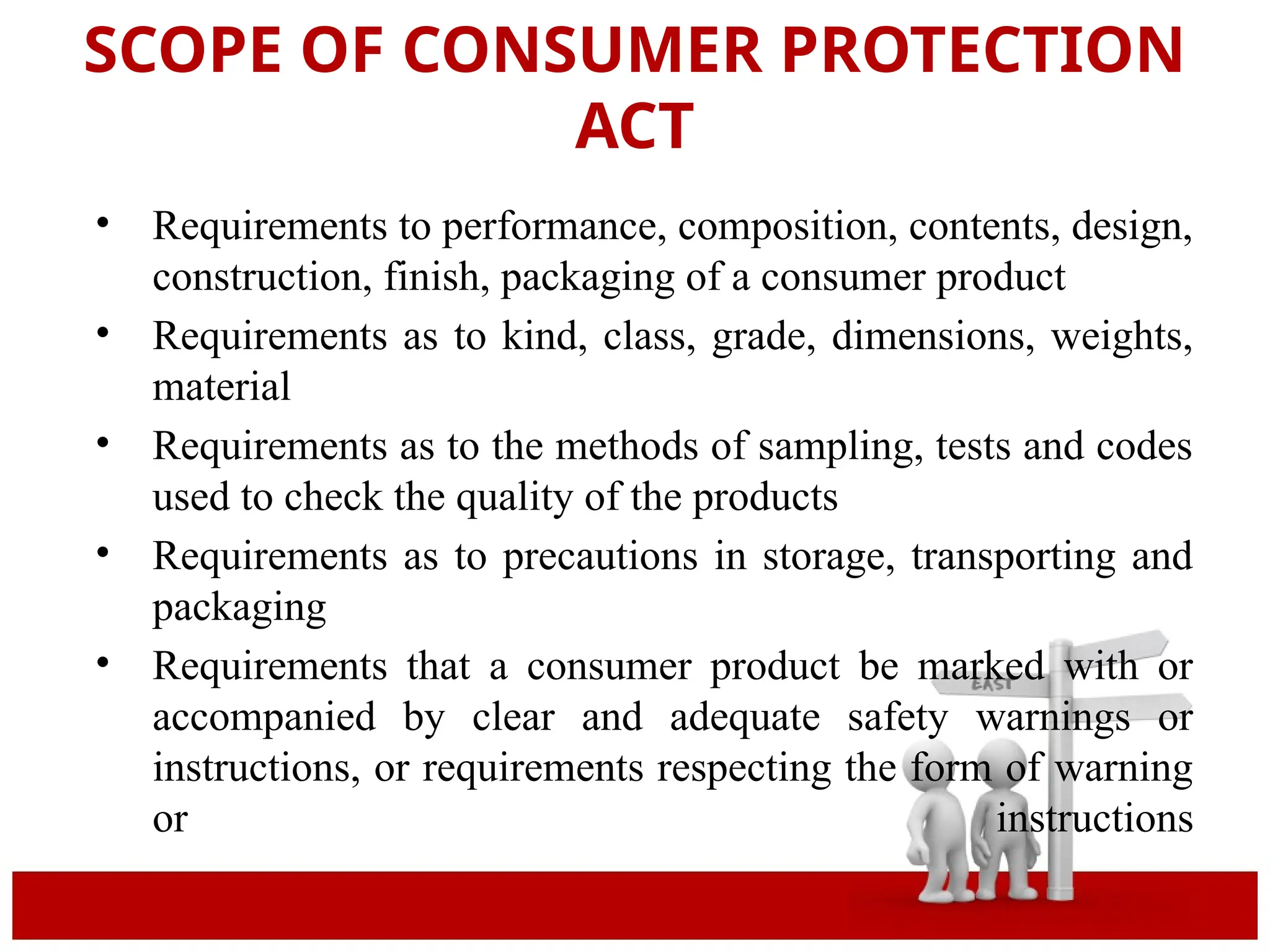 SCOPE OF CONSUMER PROTECTION
ACT
• Requirements to performance, composition, contents, design,
construction, finish, packaging of a consumer product
• Requirements as to kind, class, grade, dimensions, weights,
material
• Requirements as to the methods of sampling, tests and codes
used to check the quality of the products
• Requirements as to precautions in storage, transporting and
packaging
• Requirements that a consumer product be marked with or
accompanied by clear and adequate safety warnings or
instructions, or requirements respecting the form of warning
or instructions
 