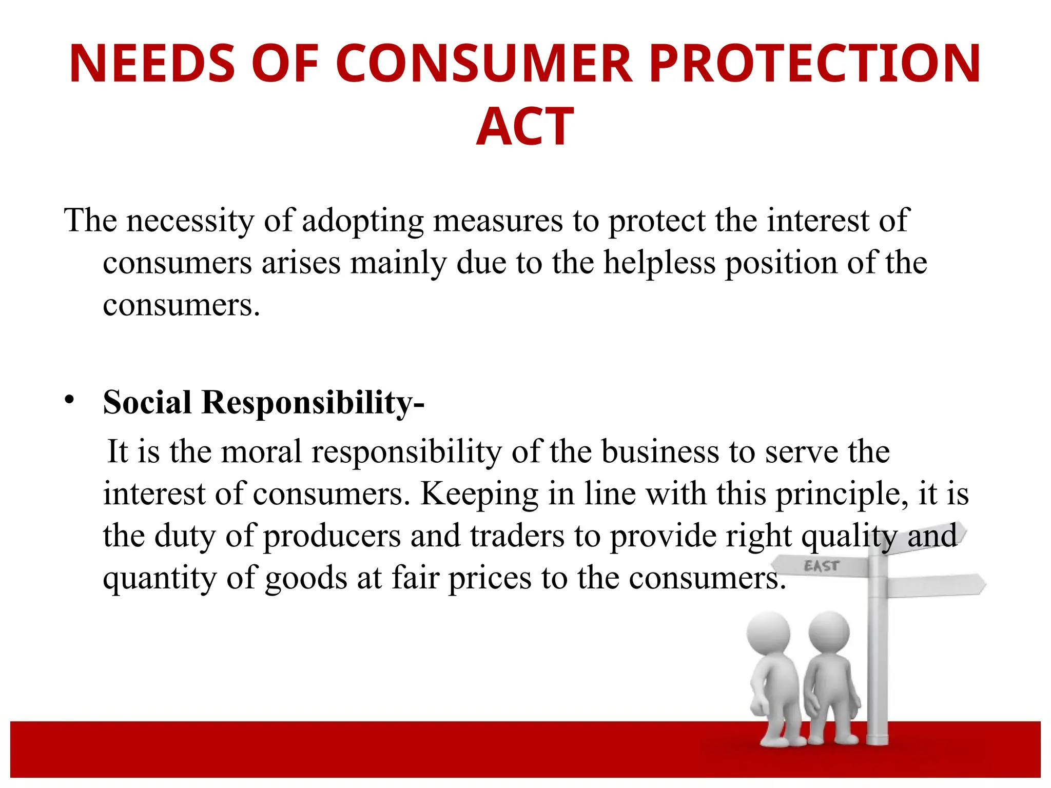 NEEDS OF CONSUMER PROTECTION
ACT
The necessity of adopting measures to protect the interest of
consumers arises mainly due to the helpless position of the
consumers.
• Social Responsibility-
It is the moral responsibility of the business to serve the
interest of consumers. Keeping in line with this principle, it is
the duty of producers and traders to provide right quality and
quantity of goods at fair prices to the consumers.
 