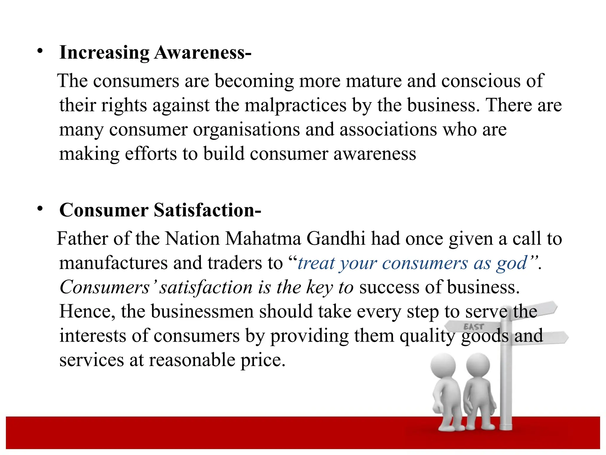 • Increasing Awareness-
The consumers are becoming more mature and conscious of
their rights against the malpractices by the business. There are
many consumer organisations and associations who are
making efforts to build consumer awareness
• Consumer Satisfaction-
Father of the Nation Mahatma Gandhi had once given a call to
manufactures and traders to “treat your consumers as god”.
Consumers’satisfaction is the key to success of business.
Hence, the businessmen should take every step to serve the
interests of consumers by providing them quality goods and
services at reasonable price.
 