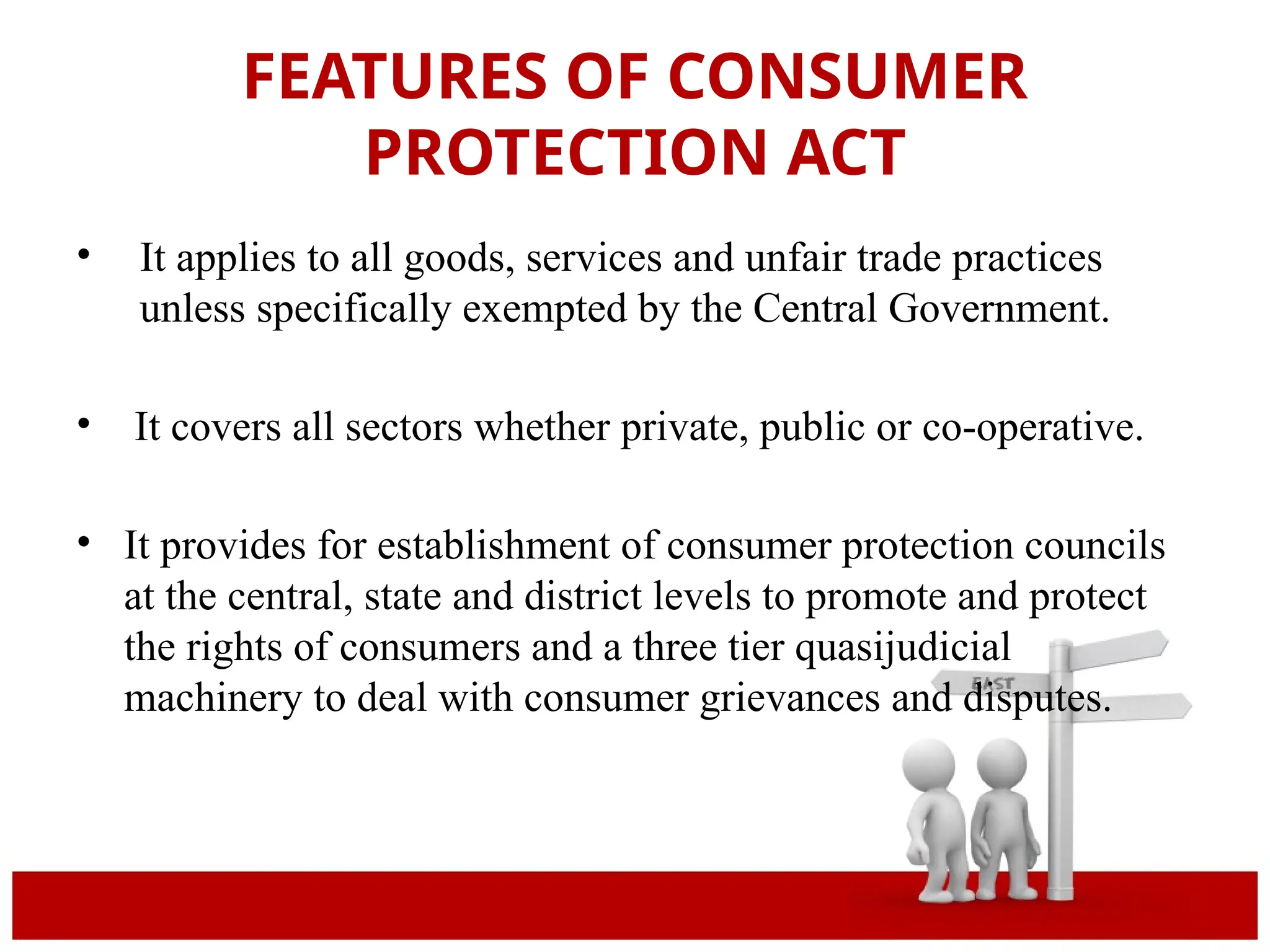FEATURES OF CONSUMER
PROTECTION ACT
• It applies to all goods, services and unfair trade practices
unless specifically exempted by the Central Government.
• It covers all sectors whether private, public or co-operative.
• It provides for establishment of consumer protection councils
at the central, state and district levels to promote and protect
the rights of consumers and a three tier quasijudicial
machinery to deal with consumer grievances and disputes.
 
