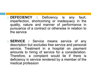  DEFECIENCY : Deficiency is any fault,
imperfection, shortcoming or inadequacy in the
quality, nature and manner of performance in
pursuance of a contract or otherwise in relation to
the service
 SERVICE : Service means service of any
description but excludes free service and personal
service. Treatment in a hospital on payment
amounts to hiring of service for a consideration.
Therefore, a complaint would lie if there is
deficiency in service rendered by a member of the
medical profession
 