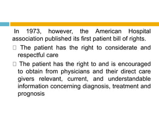 In 1973, however, the American Hospital
association published its first patient bill of rights.
The patient has the right to considerate and
respectful care
The patient has the right to and is encouraged
to obtain from physicians and their direct care
givers relevant, current, and understandable
information concerning diagnosis, treatment and
prognosis
 