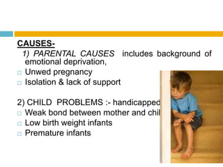 CAUSES-
1) PARENTAL CAUSES includes background of
emotional deprivation,
 Unwed pregnancy
 Isolation & lack of support
2) CHILD PROBLEMS :- handicapped child
 Weak bond between mother and child
 Low birth weight infants
 Premature infants
 