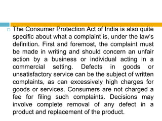  The Consumer Protection Act of India is also quite
specific about what a complaint is, under the law‘s
definition. First and foremost, the complaint must
be made in writing and should concern an unfair
action by a business or individual acting in a
commercial setting. Defects in goods or
unsatisfactory service can be the subject of written
complaints, as can excessively high charges for
goods or services. Consumers are not charged a
fee for filing such complaints. Decisions may
involve complete removal of any defect in a
product and replacement of the product.
 