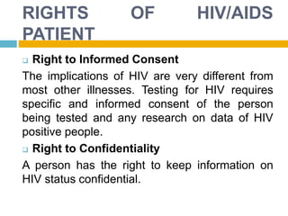 RIGHTS OF HIV/AIDS
PATIENT
 Right to Informed Consent
The implications of HIV are very different from
most other illnesses. Testing for HIV requires
specific and informed consent of the person
being tested and any research on data of HIV
positive people.
 Right to Confidentiality
A person has the right to keep information on
HIV status confidential.
 
