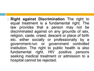  Right against Discrimination The right to
equal treatment is a fundamental right. The
law provides that a person may not be
discriminated against on any grounds of sex,
religion, caste, creed, descent or place of birth
etc. either socially or professionally by a
government-run or government controlled
institution. The right to public health is also
fundamental right. HIV positive persons
seeking medical treatment or admission to a
hospital cannot be rejected.
 