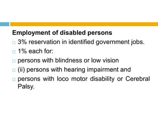 Employment of disabled persons
 3% reservation in identified government jobs.
 1% each for:
 persons with blindness or low vision
 (ii) persons with hearing impairment and
 persons with loco motor disability or Cerebral
Palsy.
 