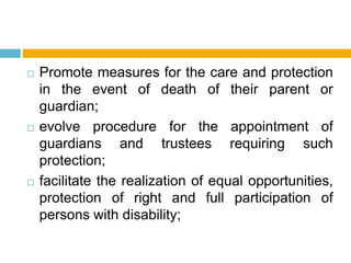  Promote measures for the care and protection
in the event of death of their parent or
guardian;
 evolve procedure for the appointment of
guardians and trustees requiring such
protection;
 facilitate the realization of equal opportunities,
protection of right and full participation of
persons with disability;
 
