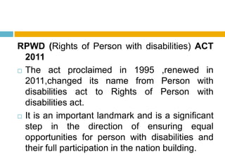 RPWD (Rights of Person with disabilities) ACT
2011
 The act proclaimed in 1995 ,renewed in
2011,changed its name from Person with
disabilities act to Rights of Person with
disabilities act.
 It is an important landmark and is a significant
step in the direction of ensuring equal
opportunities for person with disabilities and
their full participation in the nation building.
 