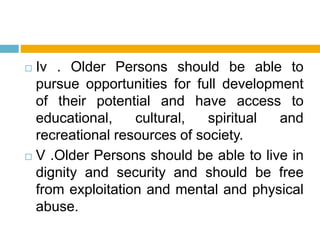  Iv . Older Persons should be able to
pursue opportunities for full development
of their potential and have access to
educational, cultural, spiritual and
recreational resources of society.
 V .Older Persons should be able to live in
dignity and security and should be free
from exploitation and mental and physical
abuse.
 