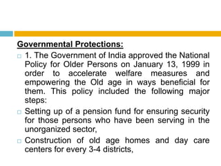 Governmental Protections:
 1. The Government of India approved the National
Policy for Older Persons on January 13, 1999 in
order to accelerate welfare measures and
empowering the Old age in ways beneficial for
them. This policy included the following major
steps:
 Setting up of a pension fund for ensuring security
for those persons who have been serving in the
unorganized sector,
 Construction of old age homes and day care
centers for every 3-4 districts,
 