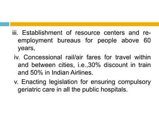 iii. Establishment of resource centers and re-
employment bureaus for people above 60
years,
iv. Concessional rail/air fares for travel within
and between cities, i.e.,30% discount in train
and 50% in Indian Airlines.
v. Enacting legislation for ensuring compulsory
geriatric care in all the public hospitals.
 