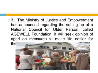  3. The Ministry of Justice and Empowerment
has announced regarding the setting up of a
National Council for Older Person, called
AGEWELL Foundation. It will seek opinion of
aged on measures to make life easier for
them.
 