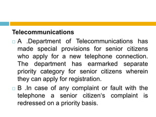 Telecommunications
 A .Department of Telecommunications has
made special provisions for senior citizens
who apply for a new telephone connection.
The department has earmarked separate
priority category for senior citizens wherein
they can apply for registration.
 B .In case of any complaint or fault with the
telephone a senior citizen‘s complaint is
redressed on a priority basis.
 