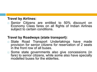 Travel by Airlines:
 Senior Citizens are entitled to 50% discount on
Economy Class fares on all flights of Indian Airlines
subject to certain conditions.
Travel by Roadways (state transport):
 State Road Transport Undertakings have made
provision for senior citizens for reservation of 2 seats
in the front row of all buses.
 Some state governments also give concessions (in
fare) to senior citizens, while some also have specially
modelled buses for the elderlies.
 