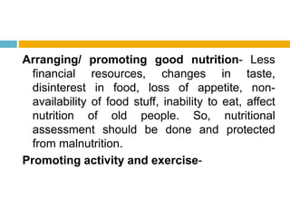 Arranging/ promoting good nutrition- Less
financial resources, changes in taste,
disinterest in food, loss of appetite, non-
availability of food stuff, inability to eat, affect
nutrition of old people. So, nutritional
assessment should be done and protected
from malnutrition.
Promoting activity and exercise-
 