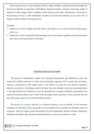 Page 11
Consumer Protection Act-1986
Service means service of any description which is made available to potential users and includes the
provision of facilities in connection with banking, financing insurance, transport, processing, supply of
electrical or other energy, board or lodging or both, housing construction, entertainment, amusement or
the purveying of news or other information, but does not include the rendering of any service free of
charge or under a contract of personal service.
Examples:-
1. Whenever we travel in flights, the food which is provided to us is a service which the flight agency
gives to us.
2. whereas now a days we get all the alert messages on our smart phones regarding our bank transactions
that is also a service provided to us by banks
INTERNATIONAL SCENARIO
The process of development coupled with increasing liberalization and globalization across the
country has enabled consumers to realize their increasingly important role in society and governance.
However, concentration of the market power in the hands of a select few has affected consumers’
behavior over time. In a developing country like India where the incidence of poverty and unemployment
is very high and the level of literacy is very low, the people face a volume of problems, particularly in the
context of consumer related issues. Unlike in the developed world, consumers in these countries have not
been able to play a greater role in the development process.
The purpose of economic planning is to allocate resources, as far as possible, for the maximum
satisfaction of consumers’ needs. Any goods or services produced in an economy are ultimately meant for
consumers. There is a logical, moral and political force in the proposition that the consumers themselves
should have the right to take decisions about the allocation of resources for their own needs.
 