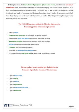 Page 12
Consumer Protection Act-1986
Realizing this need, the International Organization of Consumer Unions, now known as Consumers
International, took the initiative and under its consistent lobbying, the United Nations adopted a set of
Guidelines for Consumer Protection on April 9, 1985 which was revised in 1999. The Guidelines address
the interests and needs of consumers worldwide and provide a framework for Governments, particularly
those of developing and newly independent countries, to use for elaborating and strengthening consumer
protection policies and legislation.
The UN Guidelines have outlined the following eight areas for
Developing policies for consumer protection:
 Physical safety,
 Promotion and protection of consumers’ economic interests,
 Standards for safety and quality of consumer goods and services,
 Distribution facilities for essential consumer goods and services,
 Measures enabling consumers to obtain redress,
 Education and information programs,
 Promotion of sustainable consumption and
 Measures relating to specific areas like water, food and pharmaceuticals.
These areas have been translated into the following six
Consumer rights by the Consumers’ International.
 Right to Basic Needs,
 Right to Safety,
 Right to Choice,
 Right to Information,
 Right to Consumer Education,
 Right to Redressed,
 