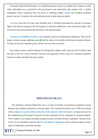 Page 13
Consumer Protection Act-1986
Consumers International Strategy is to unlocking consumer power on a global scale. Imagine a world
where individuals are as powerful as the governments and corporations they interact with. A global
marketplace where consumers have the power to challenge unfair, unsafe and unethical corporate
practice and win. To achieve this each individual need to think big & act global.
It is now more than 50 years since President John F Kennedy articulated the concept of consumer
rights in his historic message to the US Congress in which he outlined his vision of consumer rights. This
was the first time any politician had formerly set out such principles.
Consumers by definition include us all,' Kennedy said in his Congressional Statement, 'They are the
largest economic group, affecting and affected by almost every public and private economic decision.
Yet they are the only important group, whose views are often not heard.'
Even today in many countries the goal of realizing these rights is still a long way off. CI believes that
the time is ripe for a more concerted, intensive and aggressive effort to put new consumer protection
measures in place and make this goal a reality.
OBJECTIVES OF THE ACT
The legislative intention behind this Act is to clear all hurdles in promoting competition among
business units whether of domestic or foreign origin. The Consumer Protection Act of 1986 was enacted
with an objective to provide better protection of the interests of the Consumers, to make provision for
the establishment of Consumer Councils and other authorities for the settlement of consumer disputes.
This is indeed a very unique and highly progressive piece of Social Welfare Legislation. The provisions
of this Act are intended to provide effective and efficient safeguards to the consumers against various
types of exploitations and unfair dealings.
 