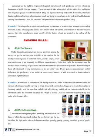 Page 15
Consumer Protection Act-1986
Consumer has the right to be protected against marketing of such goods and services which are
hazardous to health, life and property. There are several fake, adulterated, inferior, defective, ineffective
and dangerous goods available in market. They are injurious to body and health. Consumer, therefore,
has the right to safety from all such goods which are likely to cause harm to his body and health, besides
causing loss of money. Here the consumer’s responsibility is to use the product safely.
Example: - Certain products mentions warning and preventions to be taken into account for the safety
measures. Like a tobacco packet should have a label which advice that consumption of the same leads to
cancer. Here the manufacturer must specify all the factors which are related to the safety of the
consumers.
SMOKING KILLS!!
2. Right To Choose:-
Under this right, consumer can choose any from among the
variety of goods and services available in the market. In the
market we find goods of different brand, quality, shape, color,
size, design and price produced by different manufacturers. Under this right, the consumer must be
assured access to variety of goods and services at competitive prices as far as possible. By misleading or
false advertisement, wrong information or in any other way, If any person (manufacturer, seller)
influences his preference, in an unfair or unnecessary manner, it will be treated as intervention in
consumers right to choose.
Example: - A man went to a showroom for buying mobile in a shop. Where in for each mobile there are
various substitutes available varying in price, brand and composition. Suppose he wants to purchase a
Samsung mobile, here the man has a choice of selecting any mobile of his choices available in the
showroom. Here the consumer can enjoy the “Right to choose”. And the consumer’s responsibility is to
make selection carefully.
3. Right To Be Informed:-
Consumer has the right to get all necessary information on the
basis of which he may decide to buy the good or service. He has
therefore the right to be informed about the quality, quantity, purity, potency, standard, price of goods,
etc.
 