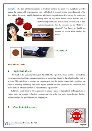 Page 16
Consumer Protection Act-1986
Example: - The duty of the manufacturer is to clearly mention the exact food ingredients used for
making the product with its composition on a visible label. It is mostly printed on the back side of the
food packet. The packet should also indicate whether the ingredients used in making the product are
non-veg based or veg based. Green colour indicates use of
vegetarian ingredients and brown colour indicates use of non-
vegetarian ingredients. Here the consumer has the “Right to be
informed.” And hence he should pay
attention to details while buying any
product.
VEGETARIAN
NON- VEGETARIAN
4. Right To Be Heard:-
As stated in the Consumer Protection Act 1986, ‘the right to be heard and to be assured that
consumer's interests will receive due consideration at appropriate forums’ is the definition of the right to
be heard. This right helps to empower the consumers of India for putting forward their complaints and
concerns fearlessly and raising their voice against products or even companies and ensure that their
issues are taken into consideration as well as handled expeditiously.
Right to be heard initiative allows consumer to upload videos, post complaints and suggestions on
various issues and agendas. It also help consumer reach out to the right authorities and ensure that they
are heard and get the speedy justice that they deserve.
5. Right To Seek Redressal:-
 
