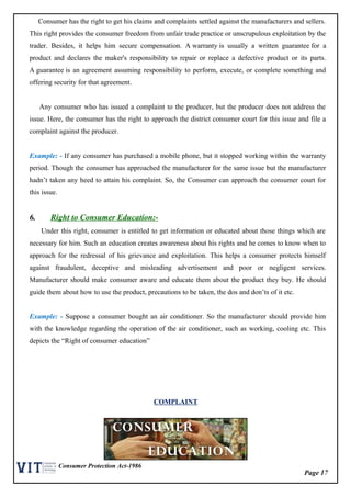 Page 17
Consumer Protection Act-1986
Consumer has the right to get his claims and complaints settled against the manufacturers and sellers.
This right provides the consumer freedom from unfair trade practice or unscrupulous exploitation by the
trader. Besides, it helps him secure compensation. A warranty is usually a written guarantee for a
product and declares the maker's responsibility to repair or replace a defective product or its parts.
A guarantee is an agreement assuming responsibility to perform, execute, or complete something and
offering security for that agreement.
Any consumer who has issued a complaint to the producer, but the producer does not address the
issue. Here, the consumer has the right to approach the district consumer court for this issue and file a
complaint against the producer.
Example: - If any consumer has purchased a mobile phone, but it stopped working within the warranty
period. Though the consumer has approached the manufacturer for the same issue but the manufacturer
hadn’t taken any heed to attain his complaint. So, the Consumer can approach the consumer court for
this issue.
6. Right to Consumer Education:-
Under this right, consumer is entitled to get information or educated about those things which are
necessary for him. Such an education creates awareness about his rights and he comes to know when to
approach for the redressal of his grievance and exploitation. This helps a consumer protects himself
against fraudulent, deceptive and misleading advertisement and poor or negligent services.
Manufacturer should make consumer aware and educate them about the product they buy. He should
guide them about how to use the product, precautions to be taken, the dos and don’ts of it etc.
Example: - Suppose a consumer bought an air conditioner. So the manufacturer should provide him
with the knowledge regarding the operation of the air conditioner, such as working, cooling etc. This
depicts the “Right of consumer education”
COMPLAINT
 