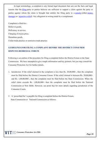 Page 18
Consumer Protection Act-1986
In legal terminology, a complaint is any formal legal document that sets out the facts and legal
reasons that the filing party or parties believes are sufficient to support a claim against the party or
parties against whom the claim is brought that entitles the filing party to a remedy (either money
damages or injunctive relief). Any allegation in writing made by a complainant.
Complaint is filed for:-
Defect in goods,
Deficiency in service,
Charging of excess price,
Hazardous goods,
Unfair trade practice or restrictive trade practice.
GUIDELINES FOR FILING A COMPLAINT BEFORE THE DISTRICT CONSUMER
DISPUTES REDRESSAL FORUM
Following is an outline of the procedure for filing a complaint before the District Forum or the State
Commission. We have attempted to give simple information and key pointers, but you may consult the
Consumer Protection Act for further details.
1. Jurisdiction: If the relief claimed in the complaint is less than Rs. 20,00,000/-, then the complaint
must be filed before the District Consumer Forum. If the relief claimed is between Rs. 20,00,000/-
and Rs. 1,00,00,000/-, then the complaint must be filed before the State Commission. When the
relief claim exceeds Rs. 1,00,00,000/- then the complaint must be filed before the National
Commission at New Delhi. However, see point 6(j) for more details regarding jurisdiction of the
Consumer Courts.
2. A ‘prescribed fee’ is payable for filing a complaint before the District Forum,
State Commission or National Commission as follows:
 