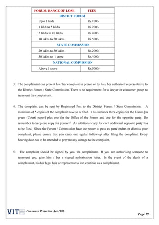 Page 19
Consumer Protection Act-1986
FORUM/ RANGE OF LOSE FEES
DISTICT FORUM
Upto 1 lakh Rs.100/-
1 lakh to 5 lakhs Rs.200/-
5 lakhs to 10 lakhs Rs.400/-
10 lakhs to 20 lakhs Rs.500/-
STATE COMMISSION
20 lakhs to 50 lakhs Rs.2000/-
50 lakhs to 1 crore Rs.4000/-
NATIONAL COMMISSION
Above 1 crore Rs.5000/-
3. The complainant can present his / her complaint in person or by his / her authorised representative to
the District Forum / State Commission. There is no requirement for a lawyer or consumer group to
represent the complainant.
4. The complaint can be sent by Registered Post to the District Forum / State Commission. A
minimum of 5 copies of the complaint have to be filed. This includes three copies for the Forum [in
green (Court) paper] plus one for the Office of the Forum and one for the opposite party. Do
remember to keep one copy for yourself. An additional copy for each additional opposite party has
to be filed. Since the Forum / Commission have the power to pass ex parte orders or dismiss your
complaint, please ensure that you carry out regular follow-up after filing the complaint. Every
hearing date has to be attended to prevent any damage to the complaint.
5. The complaint should be signed by you, the complainant. If you are authorising someone to
represent you, give him / her a signed authorisation letter. In the event of the death of a
complainant, his/her legal heir or representative can continue as a complainant.
 