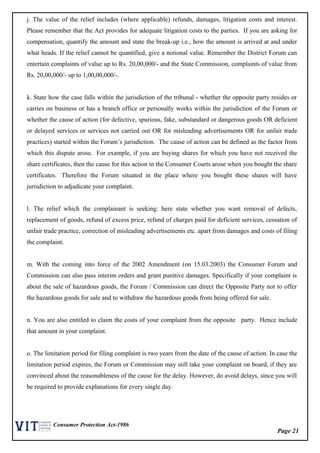 Page 21
Consumer Protection Act-1986
j. The value of the relief includes (where applicable) refunds, damages, litigation costs and interest.
Please remember that the Act provides for adequate litigation costs to the parties. If you are asking for
compensation, quantify the amount and state the break-up i.e., how the amount is arrived at and under
what heads. If the relief cannot be quantified, give a notional value. Remember the District Forum can
entertain complaints of value up to Rs. 20,00,000/- and the State Commission, complaints of value from
Rs. 20,00,000/- up to 1,00,00,000/-.
k. State how the case falls within the jurisdiction of the tribunal - whether the opposite party resides or
carries on business or has a branch office or personally works within the jurisdiction of the Forum or
whether the cause of action (for defective, spurious, fake, substandard or dangerous goods OR deficient
or delayed services or services not carried out OR for misleading advertisements OR for unfair trade
practices) started within the Forum’s jurisdiction. The cause of action can be defined as the factor from
which this dispute arose. For example, if you are buying shares for which you have not received the
share certificates, then the cause for this action in the Consumer Courts arose when you bought the share
certificates. Therefore the Forum situated in the place where you bought these shares will have
jurisdiction to adjudicate your complaint.
l. The relief which the complainant is seeking: here state whether you want removal of defects,
replacement of goods, refund of excess price, refund of charges paid for deficient services, cessation of
unfair trade practice, correction of misleading advertisements etc. apart from damages and costs of filing
the complaint.
m. With the coming into force of the 2002 Amendment (on 15.03.2003) the Consumer Forum and
Commission can also pass interim orders and grant punitive damages. Specifically if your complaint is
about the sale of hazardous goods, the Forum / Commission can direct the Opposite Party not to offer
the hazardous goods for sale and to withdraw the hazardous goods from being offered for sale.
n. You are also entitled to claim the costs of your complaint from the opposite party. Hence include
that amount in your complaint.
o. The limitation period for filing complaint is two years from the date of the cause of action. In case the
limitation period expires, the Forum or Commission may still take your complaint on board, if they are
convinced about the reasonableness of the cause for the delay. However, do avoid delays, since you will
be required to provide explanations for every single day.
 