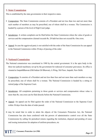 Page 25
Consumer Protection Act-1986
2. State Commission
This is established by the state governments in their respective states.
 Composition: The State Commission consists of a President and not less than two and not more than
such number of members as may be prescribed, one of whom shall be a women. The Commission is
headed by a person of the level of High Court judge.
 Jurisdiction: A written complaint can be filed before the State Commission where the value of goods or
services and the compensation claimed exceeds Rs. 20 lakh but does not exceed Rs. One crore.
 Appeal: In case the aggrieved party is not satisfied with the order of the State Commission he can appeal
to the National Commission within 30 days of passing of the order
3. National Commission
The National commission was constituted in 1988 by the central government. It is the apex body in the
three tier judicial machinery set up by the government for redressal of consumer grievances. Its office is
situated at JanpathBhawan (Old Indian Oil Bhawan), A Wing, 5th Floor, Janpath, New Delhi.
 Composition: It consists of a President and not less than four and not more than such members as may
be prescribed, one of whom shall be a woman. The National Commission is headed by a sitting or
retired judge of the Supreme Court.
 Jurisdiction: All complaints pertaining to those goods or services and compensation whose value is
more than Rs. one crore can be filed directly before the National Commission.
 Appeal: An appeal can be filed against the order of the National Commission to the Supreme Court
within 30 days from the date of order passed.
It may be noted that in order to attain the objects of the Consumers Protection Act, the National
Commission has also been conferred with the powers of administrative control over all the State
Commissions by calling for periodical returns regarding the institution, disposal and pending of cases
and issuing instructions for adoption of uniform procedures, etc
 