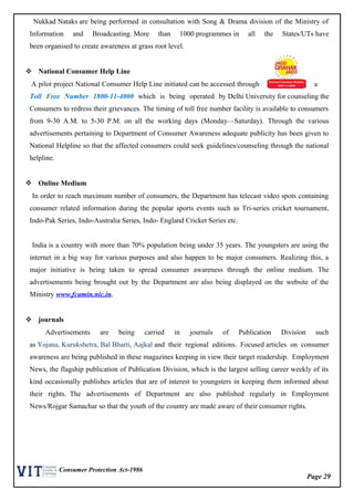 Page 29
Consumer Protection Act-1986
Nukkad Nataks are being performed in consultation with Song & Drama division of the Ministry of
Information and Broadcasting. More than 1000 programmes in all the States/UTs have
been organised to create awareness at grass root level.
 National Consumer Help Line
A pilot project National Consumer Help Line initiated can be accessed through a
Toll Free Number 1800-11-4000 which is being operated by Delhi University for counseling the
Consumers to redress their grievances. The timing of toll free number facility is available to consumers
from 9-30 A.M. to 5-30 P.M. on all the working days (Monday—Saturday). Through the various
advertisements pertaining to Department of Consumer Awareness adequate publicity has been given to
National Helpline so that the affected consumers could seek guidelines/counseling through the national
helpline.
 Online Medium
In order to reach maximum number of consumers, the Department has telecast video spots containing
consumer related information during the popular sports events such as Tri-series cricket tournament,
Indo-Pak Series, Indo-Australia Series, Indo- England Cricket Series etc.
India is a country with more than 70% population being under 35 years. The youngsters are using the
internet in a big way for various purposes and also happen to be major consumers. Realizing this, a
major initiative is being taken to spread consumer awareness through the online medium. The
advertisements being brought out by the Department are also being displayed on the website of the
Ministry www.fcamin.nic.in.
 journals
Advertisements are being carried in journals of Publication Division such
as Yojana, Kurukshetra, Bal Bharti, Aajkal and their regional editions. Focused articles on consumer
awareness are being published in these magazines keeping in view their target readership. Employment
News, the flagship publication of Publication Division, which is the largest selling career weekly of its
kind occasionally publishes articles that are of interest to youngsters in keeping them informed about
their rights. The advertisements of Department are also published regularly in Employment
News/Rojgar Samachar so that the youth of the country are made aware of their consumer rights.
 