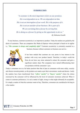 Page 3
Consumer Protection Act-1986
INTRODUCTION
“A customer is the most important visitor on our premises.
He is not dependent on us. We are dependent on him.
He is not an interruption of our work. He is the purpose of it.
He is not an outsider of our business. He is part of it.
We are not doing him a favour by serving him.
He is doing us a favour by giving us the opportunity to do so.”
-By Mahatma Gandhi
To any business, customer eccentricity is as important as product. Today the markets are guided by the
desire of customers. There are companies like Marks & Spencer whose principal is based on its tagline
i.e. “The customer is always and completely right!” Customer eccentricity is extremely essential to a
business, because without customers no business can survive.
It has been studied that customer are very prone to lose interest in the
product with every new product launch. Therefore, in today’s world the
firms do not leave any stone unturned to attract the consumer and gain a
significant market share. The companies have started differentiating their
own products with the consumers’ eyes.
Today’s consumers are at a far better position than that of past as consumers with more safety, security
and choices towards product, as the products are made as per their convenience, needs and desires. Lately
the markets have been transformed from “sellers’ market” to “buyers’ market” where the choice
exercised by the consumer will be influenced by the level of consumer awareness achieved. When it
comes to customer preferences, it is not a matter of right, wrong or what might ultimately be acceptable.
It’s simply a matter of what the customer wants to buy. Therefore, consumers are considered to be king in
a free market.
 