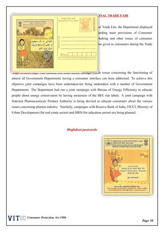 Page 30
Consumer Protection Act-1986
PARTICIPATION IN INDIA INTERNATIONAL TRADE FAIR
Keeping in view the large number of visitors to India International Trade Fair, the Department displayed
its activities through a stall in IIPA. Publicity material regarding main provisions of Consumer
Protection, Standardization, Weights & Measures, ISI, Hall Marking and other issues of consumer
interest was distributed free of cost. On the spot guidance was also given to consumers during the Trade
Fair.
Joint Campaign
‘Jago Grahak Jago’ has become the focal theme through which issues concerning the functioning of
almost all Government Departments having a consumer interface can been addressed. To achieve this
objective joint campaigns have been undertaken/are being undertaken with a number of Government
Departments. The Department had run a joint campaign with Bureau of Energy Efficiency to educate
people about energy conservation by having awareness of the BEE star labels. A joint campaign with
National Pharmaceuticals Product Authority is being devised to educate consumers about the various
issues concerning pharma industry. Similarly, campaigns with Reserve Bank of India, FICCI, Ministry of
Urban Development (for real estate sector) and HRD (for education sector) are being planned.
Meghdoot postcards
 