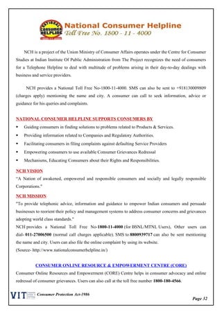 Page 32
Consumer Protection Act-1986
NCH is a project of the Union Ministry of Consumer Affairs operates under the Centre for Consumer
Studies at Indian Institute Of Public Administration from The Project recognizes the need of consumers
for a Telephone Helpline to deal with multitude of problems arising in their day-to-day dealings with
business and service providers.
NCH provides a National Toll Free No-1800-11-4000. SMS can also be sent to +918130009809
(charges apply) mentioning the name and city. A consumer can call to seek information, advice or
guidance for his queries and complaints.
NATIONAL CONSUMER HELPLINE SUPPORTS CONSUMERS BY
 Guiding consumers in finding solutions to problems related to Products & Services.
 Providing information related to Companies and Regulatory Authorities.
 Facilitating consumers in filing complaints against defaulting Service Providers
 Empowering consumers to use available Consumer Grievances Redressal
 Mechanisms, Educating Consumers about their Rights and Responsibilities.
NCH VISION
“A Nation of awakened, empowered and responsible consumers and socially and legally responsible
Corporations."
NCH MISSION
"To provide telephonic advice, information and guidance to empower Indian consumers and persuade
businesses to reorient their policy and management systems to address consumer concerns and grievances
adopting world class standards."
NCH provides a National Toll Free No-1800-11-4000 (for BSNL/MTNL Users), Other users can
dial- 011-27006500 (normal call charges applicable). SMS to 8800939717 can also be sent mentioning
the name and city. Users can also file the online complaint by using its website.
(Source- http://www.nationalconsumerhelpline.in/)
CONSUMER ONLINE RESOURCE & EMPOWERMENT CENTRE (CORE)
Consumer Online Resources and Empowerment (CORE) Centre helps in consumer advocacy and online
redressal of consumer grievances. Users can also call at the toll free number 1800-180-4566.
 