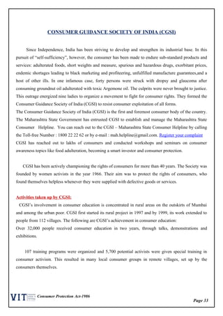 Page 33
Consumer Protection Act-1986
CONSUMER GUIDANCE SOCIETY OF INDIA (CGSI)
Since Independence, India has been striving to develop and strengthen its industrial base. In this
pursuit of “self-sufficiency”, however, the consumer has been made to endure sub-standard products and
services: adulterated foods, short weights and measure, spurious and hazardous drugs, exorbitant prices,
endemic shortages leading to black marketing and profiteering, unfulfilled manufacture guarantees,and a
host of other ills. In one infamous case, forty persons were struck with dropsy and glaucoma after
consuming groundnut oil adulterated with toxic Argemone oil. The culprits were never brought to justice.
This outrage energized nine ladies to organize a movement to fight for consumer rights. They formed the
Consumer Guidance Society of India (CGSI) to resist consumer exploitation of all forms.
The Consumer Guidance Society of India (CGSI) is the first and foremost consumer body of the country.
The Maharashtra State Government has entrusted CGSI to establish and manage the Maharashtra State
Consumer Helpline. You can reach out to the CGSI – Maharashtra State Consumer Helpline by calling
the Toll-free Number : 1800 22 22 62 or by e-mail : mah.helpline@gmail.com. Register your complaint
CGSI has reached out to lakhs of consumers and conducted workshops and seminars on consumer
awareness topics like food adulteration, becoming a smart investor and consumer protection.
CGSI has been actively championing the rights of consumers for more than 40 years. The Society was
founded by women activists in the year 1966. Their aim was to protect the rights of consumers, who
found themselves helpless whenever they were supplied with defective goods or services.
Activities taken up by CGSI:
CGSI’s involvement in consumer education is concentrated in rural areas on the outskirts of Mumbai
and among the urban poor. CGSI first started its rural project in 1997 and by 1999, its work extended to
people from 112 villages. The following are CGSI’s achievement in consumer education:
Over 32,000 people received consumer education in two years, through talks, demonstrations and
exhibitions.
107 training programs were organized and 5,700 potential activists were given special training in
consumer activism. This resulted in many local consumer groups in remote villages, set up by the
consumers themselves.
 
