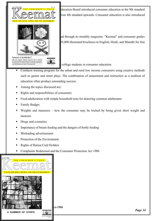 Page 34
Consumer Protection Act-1986
Due to its efforts, the Maharashtra Education Board introduced consumer education at the 9th standard
level, progressively covering students from 4th standard upwards. Consumer education is also introduced
in colleges.
Consumer education is also promoted through its monthly magazine. “Keemat” and consumer guides
published by CGSI. It has also printed 85,000 illustrated brochures in English, Hindi, and Marathi for free
distribution.
 Currently conducting ‘Training
 Provides training for school and college students in consumer education.
 Conducts training program for the urban and rural low income consumers using creative methods
such as games and street plays. The combination of amusement and instruction as a medium of
education often produce astounding success.
 Among the topics discussed are:
 Rights and responsibilities of consumers
 Food adulteration with simple household tests for detecting common adulterants
 Family Budget
 Weights and measures – how the consumer may be tricked by being given short weight and
measure
 Drugs and cosmetics
 Importance of breast feeding and the dangers of bottle feeding
 Misleading advertisement
 Protection of the Environment
 Rights of Ration Card Holders
 Complaints Rederessal and the Consumer Protection Act 1986
 