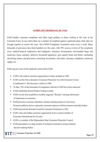 Page 35
Consumer Protection Act-1986
COMPLAINT REDRESSAL BY CGSI
CGSI handles consumer complaints and offers legal guidance to those wishing to file suits in the
Consumer Court. In case where there are a number of complaint against a particular party, both sides are
brought together to resolve the issue. The CGSI'S Complaints Committee meets twice a week. Many
thousands of grievances have been handled over the years, with 70% success in favor of the complaints
cover medical/surgical malpractice and negligence; insurance non-payment; sub-standard drugs and
medicines; home remedies; defective household appliances; poor quality foods and drinks; misleading
advertising claims; and grievances concerning investments, real estate, insurance, telephones, electricity
supply, etc.
Following are some of the landmarks achieved by CGSI:
 CGSI is the earliest consumer organization in India, founded in 1966.
 CGSI was the first to demand a Consumer Protection Act with Consumer Course
to implement it. This becomes a reality in 1986.
 To date, 70% of the thousands of complaints referred to CGSI have been redressed.
 CGSI established formal Product Testing in India.
 CGSI was the first to publish a monthly magazine "Keemat" carrying information
of importance to consumer.
 CGSI promotes consumer education; initiates training projects in rural areas;
Promotes publicity drives; represents consumer interests with Government and other bodies.
 CGSI received the National Award for consumer Protection in 1991.
 CGSI is the only Indian consumer organization to be a council member of
Consumer International for 25 years.
 CGSI is a member of the Maharashtra State Consumer Protection Council.
 CGSI participates in a large number of technical committees and government
decision-making bodies.
 