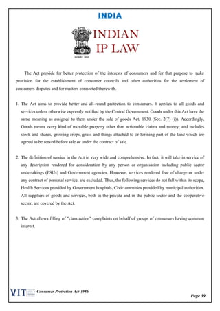 Page 39
Consumer Protection Act-1986
INDIA
The Act provide for better protection of the interests of consumers and for that purpose to make
provision for the establishment of consumer councils and other authorities for the settlement of
consumers disputes and for matters connected therewith.
1. The Act aims to provide better and all-round protection to consumers. It applies to all goods and
services unless otherwise expressly notified by the Central Government. Goods under this Act have the
same meaning as assigned to them under the sale of goods Act, 1930 (Sec. 2(7) (i)). Accordingly,
Goods means every kind of movable property other than actionable claims and money; and includes
stock and shares, growing crops, grass and things attached to or forming part of the land which are
agreed to be served before sale or under the contract of sale.
2. The definition of service in the Act in very wide and comprehensive. In fact, it will take in service of
any description rendered for consideration by any person or organisation including public sector
undertakings (PSUs) and Government agencies. However, services rendered free of charge or under
any contract of personal service, are excluded. Thus, the following services do not fall within its scope,
Health Services provided by Government hospitals, Civic amenities provided by municipal authorities.
All suppliers of goods and services, both in the private and in the public sector and the cooperative
sector, are covered by the Act.
3. The Act allows filling of "class action" complaints on behalf of groups of consumers having common
interest.
 